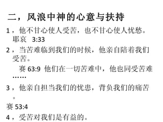 二，风浪中神的心意与扶持 1 ，他不甘心使人受苦，也不甘心使人忧愁。耶哀  3:33  2 ，当苦难临到我们的时候，他亲自陪着我们受苦。 赛 63:9  他们在一切苦难中，他也同受苦难…… 3 ，他亲自担当我们的忧患，背负我们的痛苦。 赛 53:4 4 ，受苦对我们是有益的。 