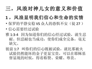 三，风浪对神儿女的意义和价值 1 ，风浪显明我们信心和生命的实情 • 保罗的平静安稳 VS 众人的恐惧不安（徒 27 ） • 信心需要经过试验 雅 1:3-4  因为知道你们的信心经过试验，就生忍耐。但忍耐也当成功，使你们成全完备，毫无缺欠。 彼前 1:7  叫你们的信心既被试验，就比那被火试验仍然能坏的金子更显宝贵，可以在耶稣基督显现的时候，得着称赞、荣耀、尊贵。 
