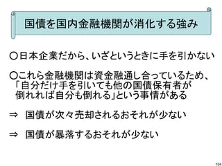 国債を国内金融機関が消化する強み

○日本企業だから、いざというときに手を引かない

○これら金融機関は資金融通し合っているため、
　「自分だけ手を引いても他の国債保有者が
　倒れれば自分も倒れる」という事情がある

⇒　国債が次々売却されるおそれが少ない

⇒　国債が暴落するおそれが少ない

                          104
 