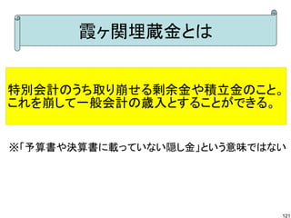 霞ヶ関埋蔵金とは


特別会計のうち取り崩せる剰余金や積立金のこと。
これを崩して一般会計の歳入とすることができる。


※「予算書や決算書に載っていない隠し金」という意味ではない




                            121
 