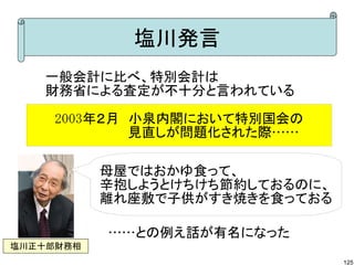 塩川発言
   一般会計に比べ、特別会計は
   財務省による査定が不十分と言われている

     2003年２月　小泉内閣において特別国会の
     　　　　　　　　見直しが問題化された際……

           母屋ではおかゆ食って、
           辛抱しようとけちけち節約しておるのに、
           離れ座敷で子供がすき焼きを食っておる

           ……との例え話が有名になった
塩川正十郎財務相
                                 125
 
