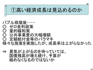 ①高い経済成長は見込めるのか

バブル崩壊後……
○　ゼロ金利政策
○　量的緩和策
○　公共事業費の大幅増額
○　定額給付金等のバラマキ
様々な施策を実施したが、成長率は上がらなかった

⇒　景気が上がるのを待っていては、
　　 国債残高が増え続け、予算が
　　 組めなくなるのではないか

                      135
 