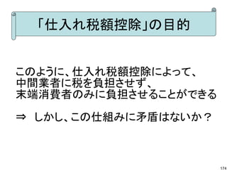 「仕入れ税額控除」の目的


このように、仕入れ税額控除によって、
中間業者に税を負担させず、
末端消費者のみに負担させることができる

⇒　しかし、この仕組みに矛盾はないか？



                      174
 