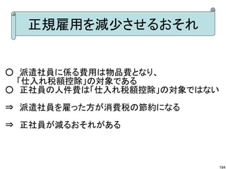 正規雇用を減少させるおそれ


○　派遣社員に係る費用は物品費となり、
　　「仕入れ税額控除」の対象である
○　正社員の人件費は「仕入れ税額控除」の対象ではない

⇒　派遣社員を雇った方が消費税の節約になる
⇒　正社員が減るおそれがある



                         184
 