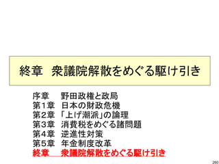 終章　衆議院解散をめぐる駆け引き
 序章　　野田政権と政局
 第１章　日本の財政危機
 第２章　「上げ潮派」の論理
 第３章　消費税をめぐる諸問題
 第４章　逆進性対策
 第５章　年金制度改革
 終章　　衆議院解散をめぐる駆け引き
                     260
 