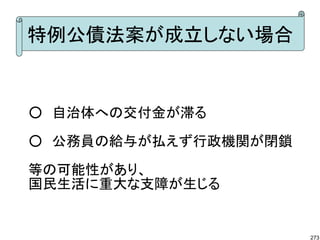 特例公債法案が成立しない場合


○　自治体への交付金が滞る

○　公務員の給与が払えず行政機関が閉鎖

等の可能性があり、
国民生活に重大な支障が生じる


                      273
 
