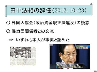 田中法相の辞任（2012.10.23）
○ 外国人献金（政治資金規正法違反）の疑惑

○ 暴力団関係者との交流

　⇒　いずれも本人が事実と認めた




                        281
 