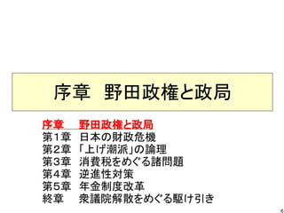 序章　野田政権と政局
序章　　野田政権と政局
第１章　日本の財政危機
第２章　「上げ潮派」の論理
第３章　消費税をめぐる諸問題
第４章　逆進性対策
第５章　年金制度改革
終章　　衆議院解散をめぐる駆け引き
                    6
 