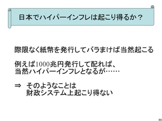 日本でハイパーインフレは起こり得るか？



際限なく紙幣を発行してバラまけば当然起こる

例えば1000兆円発行して配れば、
当然ハイパーインフレとなるが……

⇒　そのようなことは
　　 財政システム上起こり得ない


                        89
 