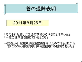 菅の退陣表明

   2011年８月26日

「与えられた厳しい環境の下でやるべきことはやった」
「一定の達成感を感じているところ」
→記者から「居座りが政治空白を招いたのでは」と聞かれ
　 菅「この３ヶ月間は実り多い政策実行の期間であった」



                              9
 