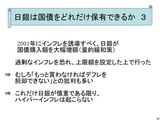 日銀は国債をどれだけ保有できるか　３


　　　2001年にインフレを誘導すべく、日銀が
　　　国債購入額を大幅増額（量的緩和策）

　 　過剰なインフレを恐れ、上限額を設定した上で行った
⇒　むしろ「もっと買わなければデフレを
　 　脱却できない」との批判も多い

⇒　これだけ日銀が慎重である限り、
　　 ハイパーインフレは起こらない

                              97
 
