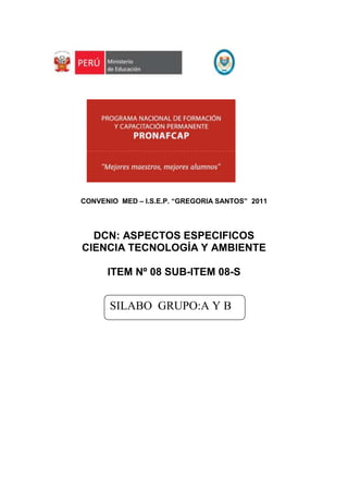 3539490-31115<br />805815158750<br />CONVENIO  MED – I.S.E.P. “GREGORIA SANTOS”  2011<br />DCN: ASPECTOS ESPECIFICOS<br />CIENCIA TECNOLOGÍA Y AMBIENTE<br />ITEM Nº 08 SUB-ITEM 08-S<br />SILABO  GRUPO: A Y B<br />3244215-46355<br />SÍLABO DE CIENCIA TECNOLOGÍA Y AMBIENTE<br />INSTITUCIÓN CAPACITADORAINSTITUTO SUPERIOR DE EDUCACIÓN PÚBLICO “GREGORIA SANTOS”<br />ÍTEM SUB ÍTEM ÁMBITO0808- SCANCHIS<br />NIVEL EDUCATIVOGRUPO DE ATENCIÓNEDUCACION-  SECUNDARIAA  Y  B<br />COMPONENTECIENCIA TECNOLOGIA Y AMBIENTE (CTA)<br />EQUIPO DE CAPACITADORESNOMBRES Y APELLIDOSDNIALIPIO SONCCO LAYME29698038DARWIN WASHINGTON VALENZUELA WARTHON24670532NESTOR PORFIRIO CHULLO CCAMERCCOA24862429<br />SUMILLA<br />El Área de Ciencia, Tecnología y Ambiente en el marco del  Programa Nacional de Formación y Capacitación Permanente, es un área que contribuye al desarrollo integral de la personalidad, en relación con la naturaleza de la cual forma parte, con la tecnología y con su ambiente, en el marco de una cultura científica. La institución pretende brindar desarrollar procesos de reflexión crítica y alternativas de solución a los problemas ambientales y de la salud en la búsqueda de lograr una mejora de la calidad de vida.<br />Teniendo en cuenta los aspectos señalados  podemos afirmar que el docente se desenvolverá eficientemente en su labor pedagógica, contribuyendo de esta manera al mejoramiento de la educación.<br />COMPONENTE / LOGROS DE APRENDIZAJE:  CIENCIA TECNOLOGÍA Y AMBIENTE<br />Maneja el sustento teórico práctico de  los componentes temáticos del Área de Ciencia, Tecnología y Ambiente en el Nivel Secundario.<br />CUADRO DE CONTENIDOS, ESTRATEGIAS, RECURSOS, Y CRONOGRAMA DE EJECUCION:<br />Número y nombre de la UnidadContenidos de la UnidadNúmero de sesión y contenidos que se desarrollanModalidad de ejecuciónNº de horasFechaGRUPO: A  Y  BLos alimentos transgénicosDistancia4 hMAYOBIBLIOGRAFIA.HERNANDEZ SAMPIERE, Roberto y Otros. (2006). Metodología de la Investigación Científica. 4ta. Edición.AUCALLANCHI V. Felix. (2003). Física-Primer Nivel. Lima-PerúVELASQUEZ. F. Ángel  y Otros.  (2006).Metodología de la Investigación Científica. Argentina.BUNGE, Mario. (1990). Ciencia, técnica y epistemología. Universidad Inca Gacilaso de la Vega. Fondo editorial. Lima. Perú.Molecular Biology of the Gene. (1987).Watson, J.D., Hopkins, N.H., Roberts, J.W., Steitz, J.A., Weinwe, A.M. Benjamin/Cummings, Menlo Park. California. EE.UU.Genes y Genomas. (1993)Singer, M., Berg, P. Editorial Omega, Barcelona. España.Molecular Cell Biology. (2001) 4th Edition.MED. Biotecnología. Fascículo 6. Lima-PerúLodish, H., Berk, A., Zipursky, L., Matsudaira, P., Baltimore, D., Darnell, J. W.H. Freeman, San Francisco. EE.UU.2. ORGANIZACIÓN BIOLOGICA Y ECOLOGICA DE LOS SERES VIVOS.GRUPO: A  Y  BDivisión celularDistancia4 hMAYOGRUPO: A  Y  BFisiología del Sistema circulatorio en el hombreDistancia4hJUNIOGRUPO: A  Y  BDestrucción de la capa de ozonoDistancia4 hJUNIOBIBLIOGRAFIAALBERTS, Bruce y otros. (1996). Biología molecular de la célula. Barcelona: Ediciones Omega, 3ª Edición.BENÍTEZ, Javier.(1997).¿Por qué nos parecemos a nuestros padres?: los genes y las leyes de la herencia. Madrid: Ediciones Temas de Hoy.BROOKS,(1995).quot;
Microbiología médicaquot;
, Editorial El manual moderno, S.A. FONDO DE INVESTIGADORES Y EDITORES. (2006).Biología una Perspectiva Evolutiva. Segunda edición. 2006.Aldabe Pajares, Augusto. 1995.  Biodiversidad y sustentabilidad ecológica. Editorial CONCYTEC.  Trujillo Perú.Colinvaux, P. 1980. Introducción a la Ecología. Editorial Limusa. 679 p.Cuisin, M. 1976. Que es la Ecología. Editorial Huemul S.A. Buenos Aire. 152 p.Fuentes, E. 1989. Ecología. Introducción a la Teoría de Poblaciones y Comunidades. Ediciones Universidad Católica de Chile. 281 p.Freeman and Company ed. 1970. La Biosfera. Alianza Editorial S.A. Madrid 267 p.3. ESTUDIO DE LA MANIFESTACIÓN ENERGÉTICA EN LA BIÓSFERA.GRUPO: A  Y  BCampo magnéticoDistancia4 hJULIOSOLO GRUPO: AInstrumentos  modernos de  observación astronómicoDistancia4hJULIOGRUPO: A  Y  BAgujero Negro Distancia4 hAGOSTOBIBLIOGRAFIAMINISTERIO DE EDUCACIÓN (2006). Bios. Física. Editorial Norma. Lima . Perú.ASOCIACIÓN FONDO DE INVESTIGADORES Y EDITORES. (2006) Física: una visión analítica del movimiento”. Editorial Lumbreras. Lima Perú.TARAZONA, Efraín. (2006) Física. Electricidad y magnetismo. Editorial Cuscan. Lima PerúMINISTERIO DE EDUCACIÓN. (2001).PLANCAD Secundaria. Fascículos Autoinstructivos. Lima Perú.ASOCIACIÓN FONDO DE INVESTIGADORES Y EDITORES. (2006) Física: una visión analítica del movimiento”. Editorial Lumbreras. Lima Perú.TARAZONA, Efraín. (2006) Física. Electricidad y magnetismo. Editorial Cuscan. Lima PerúMINISTERIO DE EDUCACIÓN. (2001).PLANCAD Secundaria. Fascículos Autoinstruc. Lima Perú.CARRASCO. SA, S. MARTÍNEZ, M. ALONSO (2006),Física 2º Bachillerato, Gráficas E. Corredor, Valencia.Manual del Kit de electricidad y ADN del MED GRUPO: A  Y  BClonación HumanaDistancia4hAGOSTOBIBLIOGRAFIAALBERTS, Bruce y otros. (1996). Biología molecular de la célula. Barcelona: Ediciones Omega, 3ª ed.BENÍTEZ, Javier.(1997). ¿Por qué nos parecemos a nuestros padres?: los genes y las leyes de la herencia. Madrid: Ediciones Temas de Hoy.BROOKS,(1995).quot;
Microbiología médicaquot;
, Editorial El manual moderno, S.A. FONDO DE INVESTIGADORES Y EDITORES. (2006).Biología una Perspectiva Evolutiva. Segunda edición. 2006. PUERTAS, M. J. (1991). Genética: fundamentos y perspectivas. Madrid: McGraw-Hill - Interamericana de España.OLIVA VIRGILI, Rafael. (1996). Genoma humano. Barcelona.MINISTERIO DE EDUCACIÓN (2006).  Manual de información teórico básica. Kit de código genético. Lima Perú.MINISTERIO DE EDUCACIÓN. (2001).PLANCAD Secundaria. Fascículos Autoinstructivos. Lima Perú.CARRASCO. SA, S. MARTÍNEZ, M. ALONSO (2006),Física 2º Bachillerato, Gráficas E. Corredor, Valencia.Manual del Kit de electricidad y ADN del MED.5. ESTUDIO FISICO Y QUIMICO DE LA MATERIASOLO GRUPO: ABiomecánica: Fuerzas en los seres vivos Distancia4 hSETIEMBRESOLO GRUPO: AReacciones químicas: BalanceoDistancia4hSETIEMBRESOLO GRUPO: BReacciones químicas: BalanceoDistancia2hSETIEMBREBIBLIOGRAFIAANGELINI y COL. Temas de Química General. Versión ampliada. Editorial Eudeba. 2003 (2da.edición, 7ma. reimpresión).Beyer L., Fernández Herrero V. Química  Inorgánica. Ariel Ciencia, Barcelona, 2000.UMLAND y BELLAMA. Química General. Editorial Tomson International. Edición 2000. Edición Número 3 en español.ADUNI (2004). Física. Una Visión Analítica del Movimiento. Lumbreras Editores S.R.L. Lima - Perú    AUCALLANCHI V. Felix. (2003). Física-Primer Nivel. Lima-PerúCARRASCO. SA, S. MARTÍNEZ, M. ALONSO (2006),Física 2º Bachillerato, Gráficas E. Corredor, Valencia.MINITERIO DE EDUCACIÓN. (2008) Ciencia, tecnología y Ambiente. Editorial Santillana. Lima. Perú.MINISTERIO DE EDUCACIÓN (2006). Bios. Física. Editorial Norma. Lima . Perú.ASOCIACIÓN FONDO DE INVESTIGADORES Y EDITORES. (2006) Física: una visión analítica del movimiento”. Editorial Lumbreras. Lima Perú.ESPINO EYZAGUIRRE, Andres. (2000). Física Fundamental. 4ta edición. Editorial Ingeniería. Lima Perú.TOTAL DE HORAS GRUPO -A44 Horas presenciales40 horas a distanciaTotal de horas 84TOTAL DE HORAS GRUPO -B44 Horas presenciales30 horas a distanciaTotal de horas 74<br />EVALUACIÓN <br />Número y nombre de la unidadIndicadores de evaluaciónTécnicas de evaluaciónInstrumentos de evaluaciónFechas de evaluación.1. LA  CIENCIA, TECNOLOGÍA Y LA INVESTIGACIÓN CIENTÍFICA. - Diferencia el conocimiento científico del conocimiento común, y las ciencias fácticas de las formales.- Identifica las fases del método científico-Aplica el método científico en la elaboración del FENCYT, precisando cada una de sus etapas-Identifica los procesos biotecnológicos tradicionales y modernas  que se aplican en nivel local y mundial. Análisis documental.Observación sistemática.Ejercicios prácticosSituaciones oralesPruebas comprobaciónPrácticas calificadasTareas, asignacionesProblemas propuestos.ProyectosLista de cotejos.Ficha de ObservaciónAnálisis de casosPruebas objetivas,desarrollo, temáticosDurante el proceso.Al final de cada Unidad2. ORGANIZACIÓN BIOLOGICA Y ECOLOGICA DE LOS SERES VIVOS.- Analiza biodiversidad  desde una perspectiva sistémica, integral determinando las categorías de la biodiversidad.- Describe e infiere su función de los organelos más importantes de la célula, ilustrando en un organizador visual.- Explica la morfología y fisiología del sistema nervioso en el homreExplica la interacción entre los factores bióticos y abióticos dentro del ecosistema localExplica  las causas y efectos de problemas  ambientales locales y globales que afecta a nuestro Planeta Tierra3.  ESTUDIO DE LA MANIFESTACIÓN ENERGÉTICA EN LA BIÓSFERA.Maneja información  científica sobre los tipos de energías renovables y sus posibilidades de uso con ventajas con respecto a la conservación del medio ambienteAplica los principios y leyes de la electrostática, electrodinámica y la de termodinámica en la solución de problemas teóricos y prácticos relacionados a la energía.Maneja los materiales del Kit de electricidad y magnetismo4. LA GENÉTICA Y SUS IMPLICANCIAS ETICAS Identifica y explica las características y funciones del ADN y moléculas conexas a  la información y herencia genética en el ser humano.-Conoce y explica los fundamentos de la bioética, tomando como base  los aportes del enfoque principista.Ensambla el ADN, ARN, los codones  y la síntesis de proteínas, utilizando el Kit del Código genético.5. ESTUDIO FISICO Y QUIMICO DE LA MATERIAUtiliza principios y leyes  de la mecánica y reacción química en la resolución de problemas de movimiento y estequiométricos respectivamente.Aplica los principios de  reacción química en la solución de problemas de estequiometria.-Resuelve problemas propuestos de balanceo por método ion electrón, redox y coeficientes6. MANEJO CURRICULAR DEL AREA DE CTAManeja los elementos  teóricos y operativos del currículo en la planificación, ejecución y evaluación curricular.<br />………………………………<br />Alipio Soncco Layme<br />DNI 29698038<br />3539490144780<br />805815158750<br />CONVENIO  MED – I.S.E.P. “GREGORIA SANTOS”  2011<br />DCN: ASPECTOS ESPECIFICOS<br />CIENCIA TECNOLOGÍA Y AMBIENTE<br />ITEM Nº 08 SUB-ITEM 08-S<br />SILABO  GRUPO: A Y B<br />3320415-41910<br />SÍLABO DE CIENCIA TECNOLOGÍA Y AMBIENTE<br />INSTITUCIÓN CAPACITADORAINSTITUTO SUPERIOR DE EDUCACIÓN PÚBLICO “GREGORIA SANTOS”<br />ÍTEM SUB ÍTEM ÁMBITO0808- SESPINAR<br />NIVEL EDUCATIVOGRUPO DE ATENCIÓNEDUCACION-  SECUNDARIAA Y B<br />COMPONENTECIENCIA TECNOLOGIA Y AMBIENTE (CTA)<br />EQUIPO DE CAPACITADORESNOMBRES Y APELLIDOSDNIALIPIO SONCCO LAYME29698038DARWIN WASHINGTON VALENZUELA WARTHON24670532NESTOR PORFIRIO CHULLO CCAMERCCOA24862429<br />SUMILLA<br />El Área de Ciencia, Tecnología y Ambiente en el marco del  Programa Nacional de Formación y Capacitación Permanente, es un área que contribuye al desarrollo integral de la personalidad, en relación con la naturaleza de la cual forma parte, con la tecnología y con su ambiente, en el marco de una cultura científica. La institución pretende brindar desarrollar procesos de reflexión crítica y alternativas de solución a los problemas ambientales y de la salud en la búsqueda de lograr una mejora de la calidad de vida.<br />Teniendo en cuenta los aspectos señalados  podemos afirmar que el docente se desenvolverá eficientemente en su labor pedagógica, contribuyendo de esta manera al mejoramiento de la educación.<br />COMPONENTE / LOGROS DE APRENDIZAJE:  CIENCIA TECNOLOGÍA Y AMBIENTE<br />Maneja el sustento teórico práctico de  los componentes temáticos del Área de Ciencia, Tecnología y Ambiente en el Nivel Secundario.<br />CUADRO DE CONTENIDOS, ESTRATEGIAS, RECURSOS, Y CRONOGRAMA DE EJECUCION:<br />Número y nombre de la UnidadContenidos de la UnidadNúmero de sesión y contenidos que se desarrollanModalidad de ejecuciónNº de horasFecha1. LA  CIENCIA, TECNOLOGÍA Y LA INVESTIGACIÓN CIENTÍFICA.I. Ciencia y Tecnología.- La ciencia.-Características.-Clasificación.-La tecnología.-Tecnología.-ActividadesSESIÓN 1- La ciencia.-Características.-Clasificación.-La tecnología.-Tecnología.-ActividadesPresencial 2 hESPINAR.24-04-11II. Investigación  e innovación.- Concepto.-Tipos.- Niveles.-El método científico.-Fases del método científico.-ActividadesSESIÓN 2Investigación  e innovación.- Concepto.-Tipos.- Niveles.-El método científico.-Fases del método científico.-ActividadesPresencial2 hESPINAR.15-05-11III. BIOTECNOLOGÍA.- Historia y definición.-Biotecnología Tradicional.-Biotecnología Moderna.-Actividades.SESION 3- Historia y definición.-Biotecnología Tradicional.-Biotecnología Moderna.-Actividades.Presencial3 h.ESPINAR.29-05-11GRUPO: A Y  BLos alimentos transgénicosDistancia4 hMAYOBIBLIOGRAFIA.HERNANDEZ SAMPIERE, Roberto y Otros. (2006). Metodología de la Investigación Científica. 4ta. Edición.AUCALLANCHI V. Felix. (2003). Física-Primer Nivel. Lima-PerúVELASQUEZ. F. Ángel  y Otros.  (2006).Metodología de la Investigación Científica. Argentina.BUNGE, Mario. (1990). Ciencia, técnica y epistemología. Universidad Inca Gacilaso de la Vega. Fondo editorial. Lima. Perú.Molecular Biology of the Gene. (1987).Watson, J.D., Hopkins, N.H., Roberts, J.W., Steitz, J.A., Weinwe, A.M. Benjamin/Cummings, Menlo Park. California. EE.UU.Genes y Genomas. (1993)Singer, M., Berg, P. Editorial Omega, Barcelona. España.Molecular Cell Biology. (2001) 4th Edition.MED. Biotecnología. Fascículo 6. Lima-PerúLodish, H., Berk, A., Zipursky, L., Matsudaira, P., Baltimore, D., Darnell, J. W.H. Freeman, San Francisco. EE.UU.2. ORGANIZACIÓN BIOLOGICA Y ECOLOGICA DE LOS SERES VIVOS.IV. Diversidad de los seres vivos.- Concepto.-Categorías o Niveles de biodiversidad.-Cambios en la biodiversidad.-Perdida de la biodiversidad.-Aspectos de la-El Perú, país megadiverso.-Actividades. SESION 04*Biodiversidad de las especies.*El Perú, un país megadiverso.Presencial2 hESPINAR.12-06-11V. Citología.- La célula como unidad fundamental de la vida.-Estructura celular.-Fisiología celular.-ActividadesSESION 05      Citología.- La célula como unidad fundamental de la vida.-Estructura celular.-Fisiología celular.-Actividadespresencial3 hESPINAR.26-06-11GRUPO: A Y  BDivisión celularDistancia4 hMAYOVI. Fisiología y morfología de sistemas.- Estructura y funciones del sistema nervioso en el hombreSESION  06. Fisiología y morfología de sistemas.- Estructura y funciones del sistema nervioso en el hombre.Presencial2hESPINAR.10-07-11GRUPO: A Y  BFisiología del Sistema circulatorio en el hombreDistancia4hJUNIOVII. Ecología.- La Ciencia Ecológica.- Objeto de estudio de la Ecología.-Factores ambientales.-Cadenas y redes tróficas.- Relaciones intra y interespecíficas- ActividadesSESION 07.Ecología- La Ciencia Ecológica.- Objeto de estudio de la Ecología.-Factores ambientales.-Cadenas y redes tróficas.- Relaciones intra y interespecíficas- ActividadesPresencial2 h.ESPINAR.23-07-11GRUPO: A Y  BDestrucción de la capa de ozonoDistancia4 hJUNIOVIII. Equilibrio ecológico.- El ecosistema.-Relaciones tróficas.-Flujo de energía.-Sucesión ecológica.-Problemas ambientales globalesSESIÓN 08.Equilibrio ecológico.- El ecosistema.-Relaciones tróficas.-Flujo de energía.-Sucesión ecológica.-Problemas ambientales globalesPresencial3hESPINAR.24-07-11BIBLIOGRAFIAALBERTS, Bruce y otros. (1996). Biología molecular de la célula. Barcelona: Ediciones Omega, 3ª Edición.BENÍTEZ, Javier.(1997).¿Por qué nos parecemos a nuestros padres?: los genes y las leyes de la herencia. Madrid: Ediciones Temas de Hoy.BROOKS,(1995).quot;
Microbiología médicaquot;
, Editorial El manual moderno, S.A. FONDO DE INVESTIGADORES Y EDITORES. (2006).Biología una Perspectiva Evolutiva. Segunda edición. 2006.Aldabe Pajares, Augusto. 1995.  Biodiversidad y sustentabilidad ecológica. Editorial CONCYTEC.  Trujillo Perú.Colinvaux, P. 1980. Introducción a la Ecología. Editorial Limusa. 679 p.Cuisin, M. 1976. Que es la Ecología. Editorial Huemul S.A. Buenos Aire. 152 p.Fuentes, E. 1989. Ecología. Introducción a la Teoría de Poblaciones y Comunidades. Ediciones Universidad Católica de Chile. 281 p.Freeman and Company ed. 1970. La Biosfera. Alianza Editorial S.A. Madrid 267 p.3. ESTUDIO DE LA MANIFESTACIÓN ENERGÉTICA EN LA BIÓSFERA.IX. Energía renovables.- Evolución histórica.- Fuentes.- Tipos.- Ventajas e inconvenientes.- La energía renovable en la actualidad- ActividadesSESIÓN 09.Energía renovables - Evolución histórica.- Fuentes.- Tipos.- Ventajas e inconvenientes.- La energía renovable en la actualidad- ActividadesPresencial 2hESPINAR.13-08-11X. Electricidad y Magnetismo.- Electrostática: carga eléctrica, leyes, intensidad del campo eléctrico, potencial eléctrico, condensadores, (…).- Electrodinámica: Intensidad de la corriente eléctrica, fuerza electromotriz, La Ley de Ohm, Resistencia eléctrica, circuitos (…)SESIÓN 10 - Electrostática: carga eléctrica, leyes, intensidad del campo eléctrico, potencial eléctrico, condensadores, (…).- Electrodinámica: Intensidad de la corriente eléctrica, fuerza electromotriz, La Ley de Ohm, Resistencia eléctrica, circuitos (…)Presencial2hESPINAR.14-08-11GRUPO: A Y  BCampo magnéticoDistancia4 hJULIOXI. Manejo del Kit de Electricidad y Magnetismo.- Fundamentación teórica.-Instrucciones a seguir en el ensamblaje del Kit.-Tareas específicas.- Actividades de extensión.SESIÓN 11.Manejo del Kit de Electricidad y Magnetismo.- Fundamentación teórica.-Instrucciones a seguir en el ensamblaje del Kit.- Instalación de circuitos eléctricos en serie, paralelo y mixto.- Manejo de instrumentos de medición eléctrica.- Demostración de fenómenos electromagnéticos.- Actividades de extensión.presencial3hESPINAR.27-08-11XII. Astronomía.-La astronomía como ciencia: Ramas y disciplinas conexas.- El Universo: características, medidas, Leyes que rigen.- Las estrellas: Clasificación, evolución, vida media.-Galaxias: Tamaños y distancias, clases.- Cúmulos, nebulosas.- Agujero negro.SESIÓN 12Astronomía.-La astronomía como ciencia: Ramas y disciplinas conexas.- El Universo: características, medidas, Leyes que rigen.- Las estrellas: Clasificación, evolución, vida media.-Galaxias: Tamaños y distancias, clases.- Cúmulos, nebulosas.- Agujero negro.- Actividades de extensiónPresencial3 hESPINAR.28-08-11SÓLO GRUPO: AInstrumentos  modernos de  observación astronómicoDistancia4hJULIOGRUPO: A Y  BAgujero Negro Distancia4 hAGOSTOBIBLIOGRAFIAMINISTERIO DE EDUCACIÓN (2006). Bios. Física. Editorial Norma. Lima . Perú.ASOCIACIÓN FONDO DE INVESTIGADORES Y EDITORES. (2006) Física: una visión analítica del movimiento”. Editorial Lumbreras. Lima Perú.TARAZONA, Efraín. (2006) Física. Electricidad y magnetismo. Editorial Cuscan. Lima PerúMINISTERIO DE EDUCACIÓN. (2001).PLANCAD Secundaria. Fascículos Autoinstructivos. Lima Perú.ASOCIACIÓN FONDO DE INVESTIGADORES Y EDITORES. (2006) Física: una visión analítica del movimiento”. Editorial Lumbreras. Lima Perú.TARAZONA, Efraín. (2006) Física. Electricidad y magnetismo. Editorial Cuscan. Lima PerúMINISTERIO DE EDUCACIÓN. (2001).PLANCAD Secundaria. Fascículos Autoinstruc. Lima Perú.CARRASCO. SA, S. MARTÍNEZ, M. ALONSO (2006),Física 2º Bachillerato, Gráficas E. Corredor, Valencia.Manual del Kit de electricidad y ADN del MED4.  LA GENÉTICA Y SUS IMPLICANCIAS ETICAS XIII. Genoma Humano.- Componentes del Genoma Humano.- Estructura y composición química de la cromatina.- Componentes del ADN.- Agentes mutágenos del material genético.- Alteraciones genéticas.- ActividadesSESIÓN 13- Componentes del Genoma Humano.- Estructura y composición química de la cromatina.- Componentes del ADN.- Agentes mutágenos del material genético.- Alteraciones genéticas.- ActividadesPresencial2hESPINAR.10-09-11XV. ENSAMBLAJE DEL KIT DE CODIGO GENÉTICO.- Fundamentación teórica.-Instrucciones a seguir en el ensamblaje del Kit.-Tareas específicas.- Actividades de extensiónSESIÓN 14*Construcción de la Molécula de ADN.- Armado de los tripletes de ARN y los anticodones.- Armado de aminoácidos y proteínaspresencial2h.ESPINAR.11-09-11XIV. Bioética.- Origen e Historia.- Alcances de la Bioética.- Aportes de la bioética.- Fundamentos.-Principios.- Enfoque principalista.- Fines y medios.- Relación con otras disciplinas científicas (…).-ActividadesSESIÓN 15- Origen e Historia.- Alcances de la Bioética.- Aportes de la bioética.- Fundamentos.-Principios.- Enfoque principalista.- Fines y medios.- Relación con otras disciplinas científicas (…).-ActividadesPresencial1hESPINAR.11-09-11 GRUPO: A Y  BClonación HumanaDistancia4hAGOSTOBIBLIOGRAFIAALBERTS, Bruce y otros. (1996). Biología molecular de la célula. Barcelona: Ediciones Omega, 3ª ed.BENÍTEZ, Javier.(1997). ¿Por qué nos parecemos a nuestros padres?: los genes y las leyes de la herencia. Madrid: Ediciones Temas de Hoy.BROOKS,(1995).quot;
Microbiología médicaquot;
, Editorial El manual moderno, S.A. FONDO DE INVESTIGADORES Y EDITORES. (2006).Biología una Perspectiva Evolutiva. Segunda edición. 2006. PUERTAS, M. J. (1991). Genética: fundamentos y perspectivas. Madrid: McGraw-Hill - Interamericana de España.OLIVA VIRGILI, Rafael. (1996). Genoma humano. Barcelona.MINISTERIO DE EDUCACIÓN (2006).  Manual de información teórico básica. Kit de código genético. Lima Perú.MINISTERIO DE EDUCACIÓN. (2001).PLANCAD Secundaria. Fascículos Autoinstructivos. Lima Perú.CARRASCO. SA, S. MARTÍNEZ, M. ALONSO (2006),Física 2º Bachillerato, Gráficas E. Corredor, Valencia.Manual del Kit de electricidad y ADN del MED.5. ESTUDIO FISICO Y QUIMICO DE LA MATERIAXVI. Materia y Tecnología.- Concepto moderno de la materia.-Propiedades, clasificación, estados y cambios.-Materia y energía.-Materia y tecnología.-Actividades.SESIÓN 16*Concepto.*Clasificación.*Propiedades.*Materia y energía.*Estados y cambios.*Materia y TecnologíaPresencial3 hESPINAR.24-09-11XVII. Movimiento y fuerza.- Cinemática: Movimiento, clases, leyes y ejercicios de aplicación.- Dinámica: Equilibrio, primera Ley de Newton, aplicación.-Momentos de Fuerza: Leyes y aplicación-Actividades.SESION 17*La cinemática* Movimiento en seres vivos.* Resolución de ejercicios.*Dinámica y Estática* Fuerza en seres vivos*Resolución de ejercicios.Presencial2hESPINAR.25-09-11SOLO GRUPO: A Biomecánica: Fuerzas en los seres vivos Distancia4 hSETIEMBREXVIII. Estequiometria.- Leyes estequiométricos: ejercicios de aplicación.- Balanceo de ecuaciones: métodos, ejercicios de aplicación.SESIÓN 18. Estequiometria.- Concepto.-Leyes estequiométricos.- Ejercicios de aplicación.- Balanceo de ecuaciones químicas.-Métodos de Balanceo.-Ejercicios de Aplicación.Presencial3 h.ESPINAR.08-10-11GRUPO: A Reacciones químicas: BalanceoDistancia4hSETIEMBREGRUPO: BReacciones químicas: BalanceoDistancia2hSETIEMBREBIBLIOGRAFIAANGELINI y COL. Temas de Química General. Versión ampliada. Editorial Eudeba. 2003 (2da.edición, 7ma. reimpresión).Beyer L., Fernández Herrero V. Química  Inorgánica. Ariel Ciencia, Barcelona, 2000.UMLAND y BELLAMA. Química General. Editorial Tomson International. Edición 2000. Edición Número 3 en español.ADUNI (2004). Física. Una Visión Analítica del Movimiento. Lumbreras Editores S.R.L. Lima - Perú    AUCALLANCHI V. Felix. (2003). Física-Primer Nivel. Lima-PerúCARRASCO. SA, S. MARTÍNEZ, M. ALONSO (2006),Física 2º Bachillerato, Gráficas E. Corredor, Valencia.MINITERIO DE EDUCACIÓN. (2008) Ciencia, tecnología y Ambiente. Editorial Santillana. Lima. Perú.MINISTERIO DE EDUCACIÓN (2006). Bios. Física. Editorial Norma. Lima . Perú.ASOCIACIÓN FONDO DE INVESTIGADORES Y EDITORES. (2006) Física: una visión analítica del movimiento”. Editorial Lumbreras. Lima Perú.ESPINO EYZAGUIRRE, Andres. (2000). Física Fundamental. 4ta edición. Editorial Ingeniería. Lima Perú.6. MANEJO  CURRICULAR DEL AREA DE CTA.Estrategias Metodológicas, Recursos  y Evaluación en el aprendizajes del Área CTASESIÓN 19*Estrategias: concepto, tipos, características.*Estrategias metodológicas específicas del Área de CTA.*Importancia de los recursos y materiales en el aprendizaje del Área.*La naturaleza como recurso de aprendizaje.*El laboratorio de ciencia.*Importancia de la  evaluación.*Tipos de evaluación*Técnicas e instrumentos de evaluación.*Matriz de evaluación.Presencial2hESPINAR.09-10-11BIBLIOGRAFIAALVAREZ, J. M.: Didáctica, currículo y Evaluación: Ensayos sobre cuestiones didácticas. Alamex, S.A., Barcelona, 1988.ANTUNEZ, S. y DEL CARMEN, M. y otros: Del proyecto educativo a la Programación de aula: el qué, el cuándo y el cómo de los instrumentos de la planificación didáctica, Graó, Barcelona, 1992.ESCUDERO, J.M (Coord.): Diseño y desarrollo del currículo en la educación secundaria. ICE Universidad de Barcelona, Barcelona,1997ESTEBARANZ, A.: Didáctica e innovación curricular. Publicaciones Universidad de Sevilla, Sevilla 1994.FERNANDEZ SIERRA, J. (Coordinador): El trabajo docente y psicopedagógico en Educación Secundaria. Ediciones Aljibe, Málaga, 1995.MED. OTP. Evaluación aprendizajesTOTAL DE HORAS GRUPO -A44 Horas presenciales40 horas a distanciaTotal de horas 84TOTAL DE HORAS GRUPO -B44 Horas presenciales30 horas a distanciaTotal de horas 74<br />EVALUACIÓN <br />Número y nombre de la unidadIndicadores de evaluaciónTécnicas de evaluaciónInstrumentos de evaluaciónFechas de evaluación.1. LA  CIENCIA, TECNOLOGÍA Y LA INVESTIGACIÓN CIENTÍFICA. - Diferencia el conocimiento científico del conocimiento común, y las ciencias fácticas de las formales.- Identifica las fases del método científico-Aplica el método científico en la elaboración del FENCYT, precisando cada una de sus etapas-Identifica los procesos biotecnológicos tradicionales y modernas  que se aplican en nivel local y mundial. Análisis documental.Observación sistemática.Ejercicios prácticosSituaciones oralesPruebas comprobaciónPrácticas calificadasTareas, asignacionesProblemas propuestos.ProyectosLista de cotejos.Ficha de ObservaciónAnálisis de casosPruebas objetivas,desarrollo, temáticosDurante el proceso.Al final de cada Unidad2. ORGANIZACIÓN BIOLOGICA Y ECOLOGICA DE LOS SERES VIVOS.- Analiza biodiversidad  desde una perspectiva sistémica, integral determinando las categorías de la biodiversidad.- Describe e infiere su función de los organelos más importantes de la célula, ilustrando en un organizador visual.- Explica la morfología y fisiología del sistema nervioso en el homreExplica la interacción entre los factores bióticos y abióticos dentro del ecosistema localExplica  las causas y efectos de problemas  ambientales locales y globales que afecta a nuestro Planeta Tierra3.  ESTUDIO DE LA MANIFESTACIÓN ENERGÉTICA EN LA BIÓSFERA.Maneja información  científica sobre los tipos de energías renovables y sus posibilidades de uso con ventajas con respecto a la conservación del medio ambienteAplica los principios y leyes de la electrostática, electrodinámica y la de termodinámica en la solución de problemas teóricos y prácticos relacionados a la energía.Maneja los materiales del Kit de electricidad y magnetismo4. LA GENÉTICA Y SUS IMPLICANCIAS ETICAS Identifica y explica las características y funciones del ADN y moléculas conexas a  la información y herencia genética en el ser humano.-Conoce y explica los fundamentos de la bioética, tomando como base  los aportes del enfoque principista.Ensambla el ADN, ARN, los codones  y la síntesis de proteínas, utilizando el Kit del Código genético.5. ESTUDIO FISICO Y QUIMICO DE LA MATERIAUtiliza principios y leyes  de la mecánica y reacción química en la resolución de problemas de movimiento y estequiométricos respectivamente.Aplica los principios de  reacción química en la solución de problemas de estequiometria.-Resuelve problemas propuestos de balanceo por método ion electrón, redox y coeficientes6. MANEJO CURRICULAR DEL AREA DE CTAManeja los elementos  teóricos y operativos del currículo en la planificación, ejecución y evaluación curricular.<br />………………………………<br />Alipio Soncco Layme<br />DNI 29698038<br />