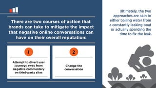 There are two courses of action that 
brands can take to mitigate the impact 
that negative online conversations can 
have on their overall reputation: 
1 2 
Attempt to divert user 
journeys away from 
negative commentary 
on third-party sites 
Change the 
conversation 
Ultimately, the two 
approaches are akin to 
either bailing water from 
a constantly leaking boat 
or actually spending the 
time to fix the leak. 
 
