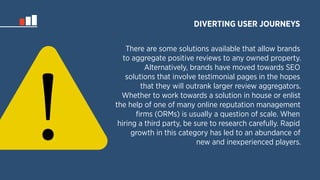 DIVERTING USER JOURNEYS 
There are some solutions available that allow brands 
to aggregate positive reviews to any owned property. 
Alternatively, brands have moved towards SEO 
solutions that involve testimonial pages in the hopes 
that they will outrank larger review aggregators. 
Whether to work towards a solution in house or enlist 
the help of one of many online reputation management 
firms (ORMs) is usually a question of scale. When 
hiring a third party, be sure to research carefully. Rapid 
growth in this category has led to an abundance of 
new and inexperienced players. 
! 
 