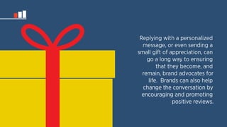 Replying with a personalized 
message, or even sending a 
small gift of appreciation, can 
go a long way to ensuring 
that they become, and 
remain, brand advocates for 
life. Brands can also help 
change the conversation by 
encouraging and promoting 
positive reviews. 
 