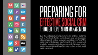PREPARING FOR 
EFFECTIVE SOCIAL CRM 
THROUGH REPUTATION MANAGEMENT 
Over the past decade, marketers learned to embrace platforms 
such as Facebook, Twitter and Instagram as a way to deepen 
relationships with existing consumers and attract new “fans.” The 
platforms provided an easy way for brands to drive engagement 
simply by uploading entertaining content that could create 
positive experiences and, hopefully, yield a return on their social 
media investment. 
 