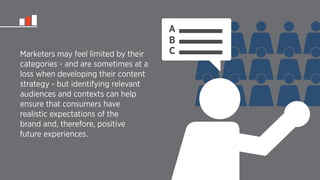 Marketers may feel limited by their 
categories - and are sometimes at a 
loss when developing their content 
strategy - but identifying relevant 
audiences and contexts can help 
ensure that consumers have 
realistic expectations of the 
brand and, therefore, positive 
future experiences. 
ABC 
 