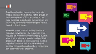 Food brands often face scrutiny on social 
media, whether from animal rights groups or 
health companies. CPG companies in the 
juice business, in particular, face criticism and 
increasing questions surrounding the health 
benefits of fruit juices. 
However, these brands can help minimize 
negative conversations by remaining laser-focused 
on who their audience really is, and 
what their audience appreciates about their 
product. In doing so, they can avoid inciting 
negative conversations and instead spark 
positive conversations about how consumers 
can best enjoy their products. 
 