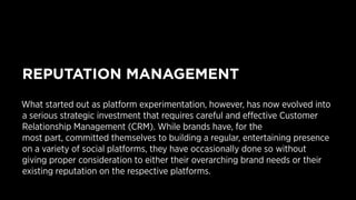 REPUTATION MANAGEMENT 
What started out as platform experimentation, however, has now evolved into 
a serious strategic investment that requires careful and effective Customer 
Relationship Management (CRM). While brands have, for the 
most part, committed themselves to building a regular, entertaining presence 
on a variety of social platforms, they have occasionally done so without 
giving proper consideration to either their overarching brand needs or their 
existing reputation on the respective platforms. 
 