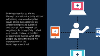 Drawing attention to a brand 
through promotional activity without 
addressing unresolved negative 
issues online may aggravate an 
already unimpressed audience 
and prompt them to speak out 
negatively. As thoughtfully crafted 
as a brand’s content, promotion 
or experience may be, what other 
people say about the brand will 
supersede what the 
brand says about itself. 
+ 
+ + 
+ 
 