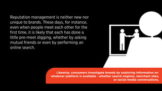 Reputation management is neither new nor 
unique to brands. These days, for instance, 
even when people meet each other for the 
first time, it is likely that each has done a 
little pre-meet digging, whether by asking 
mutual friends or even by performing an 
online search. 
Likewise, consumers investigate brands by exploring information on 
whatever platform is available - whether search engines, merchant sites, 
or social media conversations. 
 