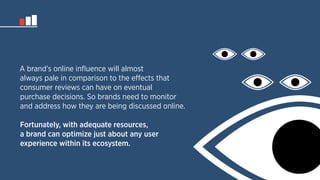 A brand’s online influence will almost 
always pale in comparison to the effects that 
consumer reviews can have on eventual 
purchase decisions. So brands need to monitor 
and address how they are being discussed online. 
Fortunately, with adequate resources, 
a brand can optimize just about any user 
experience within its ecosystem. 
 