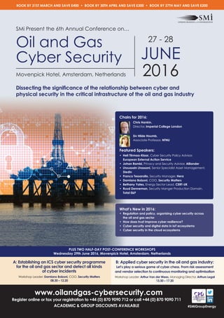 www.oilandgas-cybersecurity.com
Register online or fax your registration to +44 (0) 870 9090 712 or call +44 (0) 870 9090 711
ACADEMIC & GROUP DISCOUNTS AVAILABLE
PLUS TWO HALF-DAY POST-CONFERENCE WORKSHOPS
Wednesday 29th June 2016, Movenpick Hotel, Amsterdam, Netherlands
#SMiGroupEnergy
SMi Present the 6th Annual Conference on…
Oil and Gas
Cyber Security
Movenpick Hotel, Amsterdam, Netherlands
27 - 28
JUNE
2016
Dissecting the signiﬁcance of the relationship between cyber and
physical security in the critical infrastructure of the oil and gas industry
What’s New in 2016:
• Regulation and policy, organising cyber security across
the oil and gas sector
• How does trust improve cyber resilience?
• Cyber security and digital data in IoT ecosystems
• Cyber security in the cloud ecosystems
Chairs for 2016:
Chris Hankin,
Director, Imperial College London
Siv Hilde Houmb,
Associate Professor, NTNU
Featured Speakers:
• Heli Tiirmaa-Klaar, Cyber Security Policy Advisor,
European External Action Service
• Johan Rambi, Privacy and Security Advisor, Alliander
• Lhoussain Lhassani, Senior Specialist Asset Management,
Stedin
• Franco Tessarollo, Security Manager, Hera
• Damiano Bolzoni, COO, Security Matters
• Bethany Yates, Energy Sector Lead, CERT-UK
• Ruud Denneman, Security Manger Production Domain,
Total E&P
BOOK BY 31ST MARCH AND SAVE £400 • BOOK BY 30TH APRIL AND SAVE £300 • BOOK BY 27TH MAY AND SAVE £200
A: Establishing an ICS cyber security programme
for the oil and gas sector and detect all kinds
of cyber incidents
Workshop Leader: Damiano Bolzoni, COO, Security Matters
08.30 – 12.20
B: Applied cyber security in the oil and gas industry:
Let’s play a serious game of cyber chess. From risk assessment
and vendor selection to continuous monitoring and optimisation
Workshop Leader: Arthur Van der Wees, Managing Director, Arthurs Legal
13.30 – 17.20
 