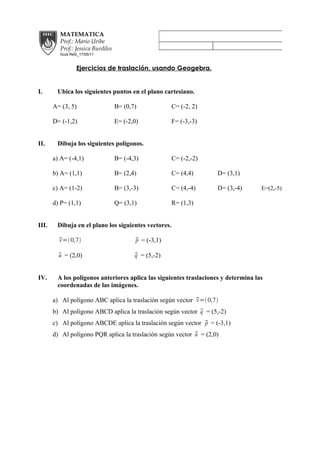 MATEMATICA
         Prof.: Mario Uribe
         Prof.: Jessica Burdiles
         Guia Refz_17/05/11


                 Ejercicios de traslación, usando Geogebra.


I.      Ubica los siguientes puntos en el plano cartesiano.

       A= (3, 5)                   B= (0,7)            C= (-2, 2)

       D= (-1,2)                   E= (-2,0)           F= (-3,-3)


II.     Dibuja los siguientes polígonos.

       a) A= (-4,1)                B= (-4,3)           C= (-2,-2)

       b) A= (1,1)                 B= (2,4)            C= (4,4)     D= (3,1)

       c) A= (1-2)                 B= (3,-3)           C= (4,-4)    D= (3,-4)       E=(2,-5)

       d) P= (1,1)                 Q= (3,1)            R= (1,3)


III.    Dibuja en el plano los siguientes vectores.

          = 0,7
         v                                p
                                           = (-3,1)

         u
          = (2,0)                        q
                                           = (5,-2)


IV.     A los polígonos anteriores aplica las siguientes traslaciones y determina las
        coordenadas de las imágenes.

       a) Al polígono ABC aplica la traslación según vector  = 0,7
                                                            v
                                                             q
       b) Al polígono ABCD aplica la traslación según vector  = (5,-2)
                                                              p
       c) Al polígono ABCDE aplica la traslación según vector  = (-3,1)
                                                            u
       d) Al polígono PQR aplica la traslación según vector  = (2,0)
 