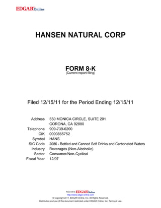 HANSEN NATURAL CORP
FORM 8-K
(Current report filing)
Filed 12/15/11 for the Period Ending 12/15/11
Address 550 MONICA CIRCLE, SUITE 201
CORONA, CA 92880
Telephone 909-739-6200
CIK 0000865752
Symbol HANS
SIC Code 2086 - Bottled and Canned Soft Drinks and Carbonated Waters
Industry Beverages (Non-Alcoholic)
Sector Consumer/Non-Cyclical
Fiscal Year 12/07
http://www.edgar-online.com
© Copyright 2011, EDGAR Online, Inc. All Rights Reserved.
Distribution and use of this document restricted under EDGAR Online, Inc. Terms of Use.
 
