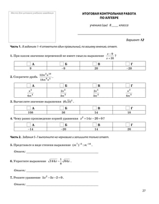 Место для штампа учебного заведения ИТОГОВАЯ КОНТРОЛЬНАЯ РАБОТА
ПО АЛГЕБРЕ
ученика (цы) 8 ____ класса
______________________________________
Вариант 12
Часть 1. В заданиях 1–4 отметьте один правильный, по вашему мнению, ответ.
1. При каком значении переменной не имеет смысла выражение
20
9
+
−
x
x
?
А Б В Г
9 –9 20 –20
2. Сократите дробь 56
102
18
12
nm
nm
.
А Б В Г
4
5
6m
n
3
2
3
2
m
n
4
5
3
2
m
n
3
2
6m
n
3. Вычислите значение выражения 2
)36( .
А Б В Г
108 36 54 18
4. Чему равно произведение корней уравнения ?020142
=−+ xx
А Б В Г
–14 –20 14 20
Часть 2. Задания 5–7 выполните на черновике и запишите только ответ.
5. Представьте в виде степени выражение .1637
:)( −−
mm
Ответ: _________________________________________
6. Упростите выражение xx 64144
8
1
− .
Ответ: _________________________________________
7. Решите уравнение .0235 2
=−− xx
Ответ: _________________________________________
27
 