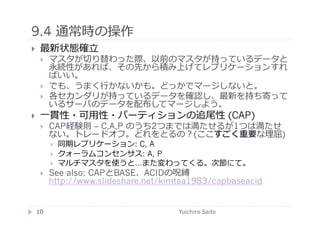 9.4 通常時の操作	
  
      最新状態確⽴立立
             マスタが切り替わった際、以前のマスタが持っているデータと
              永続性があれば、その先から積み上げてレプリケーションすれ
              ばいい。
             でも、うまく⾏行行かないかも。どっかでマージしないと。
             各セカンダリが持っているデータを確認し、最新を持ち寄って
              いるサーバのデータを配布してマージしよう。
      ⼀一貫性・可⽤用性・パーティションの追尾性 (CAP)
             CAP経験則 – C,A,P のうち2つまでは満たせるが1つは満たせ
              ない。トレードオフ。どれをとるの？(ここすごく重要な理屈)
                  同期レプリケーション: C, A
                  クォーラムコンセンサス: A, P
                  マルチマスタを使うと…また変わってくる。次節にて。
             See also: CAPとBASE、ACIDの呪縛
              http://www.slideshare.net/kimtea1983/capbaseacid


     10	
                                  Yuichiro Saito	
  
 
