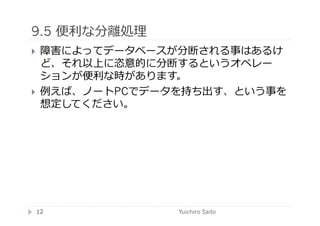9.5 便利な分離処理	
  
    障害によってデータベースが分断される事はあるけ
     ど、それ以上に恣意的に分断するというオペレー
     ションが便利な時があります。
    例えば、ノートPCでデータを持ち出す、という事を
     想定してください。	
  




 12	
             Yuichiro Saito	
  
 