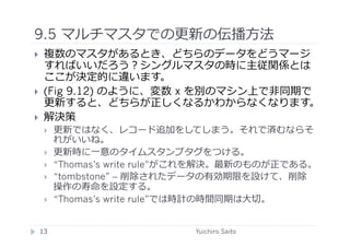 9.5 マルチマスタでの更新の伝播⽅方法	
  
      複数のマスタがあるとき、どちらのデータをどうマージ
       すればいいだろう？シングルマスタの時に主従関係とは
       ここが決定的に違います。
      (Fig 9.12) のように、変数	
  x を別のマシン上で⾮非同期で
       更新すると、どちらが正しくなるかわからなくなります。
      解決策
             更新ではなく、レコード追加をしてしまう。それで済むならそ
              れがいいね。
             更新時に⼀一意のタイムスタンプタグをつける。
             “Thomas’s write rule”がこれを解決。最新のものが正である。
             “tombstone” – 削除されたデータの有効期限を設けて、削除
              操作の寿命を設定する。
             “Thomas’s write rule”では時計の時間同期は⼤大切。	
  


     13	
                          Yuichiro Saito	
  
 