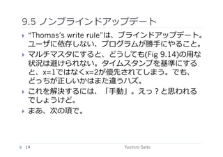 9.5 ノンブラインドアップデート	
  
    “Thomas’s write rule”は、ブラインドアップデート。
     ユーザに依存しない、プログラムが勝⼿手にやること。
    マルチマスタにすると、どうしても(Fig 9.14)の⽤用な
     状況は避けられない。タイムスタンプを基準にする
     と、x=1ではなくx=2が優先されてしまう。でも、
     どっちが正しいかはまた違うハズ。
    これを解決するには、「⼿手動」。えっ？と思われる
     でしょうけど。
    まあ、次の項で。	
  



 14	
                  Yuichiro Saito	
  
 