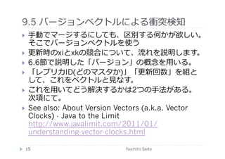 9.5 バージョンベクトルによる衝突検知	
  
    ⼿手動でマージするにしても、区別する何かが欲しい。
     そこでバージョンベクトルを使う
    更新時のxiとxkの競合について、流れを説明します。
    6.6節で説明した「バージョン」の概念を⽤用いる。
    「レプリカID(どのマスタか)」「更新回数」を組と
     して、これをベクトルと⾒見見なす。
    これを⽤用いてどう解決するかは2つの⼿手法がある。
     次項にて。
    See also: About Version Vectors (a.k.a. Vector
     Clocks) - Java to the Limit
     http://www.javalimit.com/2011/01/
     understanding-vector-clocks.html

 15	
                         Yuichiro Saito	
  
 