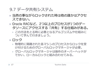 9.7 データ共有システム	
  
    当然の事ながらロックされた時は他の誰かはアクセ
     スできない。
    Oracle RACなど、2つ以上のプロセスが1つのデー
     タソースにアクセスする「共有」する仕組みがある。
         この⽅方法をとる時に必要となるアルゴリズムや仕組みに
          ついて学んで⾏行行きましょう。
    ロック
         物理的に隔離された各マシンのプロセスからロックを受
          け付けるためのグローバルロックマネージャが必要。
         グローバルロックマネージャは操作のオーバーヘッドが
          でかい。ローカルロックと組み合わせてみる。	
  


 17	
                   Yuichiro Saito	
  
 