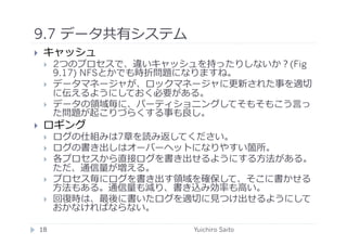 9.7 データ共有システム	
  
      キャッシュ
             2つのプロセスで、違いキャッシュを持ったりしないか？(Fig
              9.17) NFSとかでも時折問題になりますね。
             データマネージャが、ロックマネージャに更新された事を適切
              に伝えるようにしておく必要がある。
             データの領域毎に、パーティショニングしてそもそもこう⾔言っ
              た問題が起こりづらくする事も良し。
      ロギング
             ログの仕組みは7章を読み返してください。
             ログの書き出しはオーバーヘットになりやすい箇所。
             各プロセスから直接ログを書き出せるようにする⽅方法がある。
              ただ、通信量が増える。
             プロセス毎にログを書き出す領域を確保して、そこに書かせる
              ⽅方法もある。通信量も減り、書き込み効率も⾼高い。
             回復時は、最後に書いたログを適切に⾒見見つけ出せるようにして
              おかなければならない。	
  

     18	
                     Yuichiro Saito	
  
 