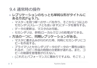 9.4 通常時の操作	
  
    レプリケーションのもっとも単純な形がタイトルに
     ある⽅方式(Fig 9.7)。
         マスターを持つ単⼀一のサーバを作り、そこから1つ以上の
          セカンダリ(スレーブとも⾔言います)にデータを複写する。
         データの更新は、マスタのみ可能。
         セカンダリは、参照(ローカルクエリの処理)ができる。
    ⽅方法の⼀一つに、同期レプリケーションがある。
         マスタに書き込みが⾏行行われた時、同時にセカンダリにコ
          ピーを作成する。
         プライマリとセカンダリデータのデータの⼀一貫性は保た
          れるが、コピー作成の時間の分更新が遅れる。また、コ
          ピーの制御を管理者が⾏行行えない。
         (これだとパフォーマンスに難ありですよね、そこで…)

 3	
                     Yuichiro Saito	
  
 