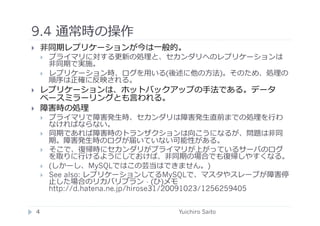 9.4 通常時の操作	
  
       ⾮非同期レプリケーションが今は⼀一般的。
            プライマリに対する更新の処理と、セカンダリへのレプリケーションは
             ⾮非同期で実施。
            レプリケーション時、ログを⽤用いる(後述に他の⽅方法)。そのため、処理の
             順序は正確に反映される。
       レプリケーションは、ホットバックアップの⼿手法である。データ
        ベースミラーリングとも⾔言われる。
       障害時の処理
            プライマリで障害発⽣生時、セカンダリは障害発⽣生直前までの処理を⾏行行わ
             なければならない。
            同期であれば障害時のトランザクションは向こうになるが、問題は⾮非同
             期。障害発⽣生時のログが届いていない可能性がある。
            そこで、復帰時にセカンダリがプライマリが上がっているサーバのログ
             を取りに⾏行行けるようにしておけば、⾮非同期の場合でも復帰しやすくなる。
            (しかーし、MySQLではこの芸当はできません。)
            See also: レプリケーションしてるMySQLで、マスタやスレーブが障害停
             ⽌止した場合のリカバリプラン	
  - (ひ)メモ
             http://d.hatena.ne.jp/hirose31/20091023/1256259405	
  


     4	
                                  Yuichiro Saito	
  
 