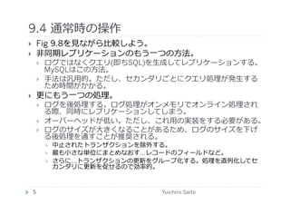 9.4 通常時の操作	
  
       Fig 9.8を⾒見見ながら⽐比較しよう。
       ⾮非同期レプリケーションのもう⼀一つの⽅方法。
            ログではなくクエリ(即ちSQL)を⽣生成してレプリケーションする。
             MySQLはこの⽅方法。
            ⼿手法は汎⽤用的。ただし、セカンダリごとにクエリ処理が発⽣生する
             ため時間がかかる。
       更にもう⼀一つの処理。
            ログを後処理する。ログ処理がオンメモリでオンライン処理され
             る際、同時にレプリケーションしてしまう。
            オーバーヘッドが低い。ただし、これ⽤用の実装をする必要がある。
            ログのサイズが⼤大きくなることがあるため、ログのサイズを下げ
             る後処理を通すことが推奨される。
                 中⽌止されたトランザクションを除外する。
                 最も⼩小さな単位にまとめなおす…レコードのフィールドなど。
                 さらに…トランザクションの更新をグループ化する。処理を直列化してセ
                  カンダリに更新を促せるので効率的。


     5	
                           Yuichiro Saito	
  
 