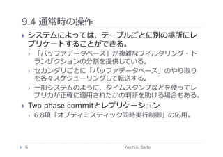 9.4 通常時の操作	
  
    システムによっては、テーブルごとに別の場所にレ
     プリケートすることができる。
         「バッファデータベース」が複雑なフィルタリング・ト
          ランザクションの分割を提供している。
         セカンダリごとに「バッファデータベース」のやり取り
          を各々スケジューリングして転送する。
         ⼀一部システムのように、タイムスタンプなどを使ってレ
          プリカが正確に適⽤用されたかの判断を助ける場合もある。
    Two-phase commitとレプリケーション
         6.8項「オプティミスティック同時実⾏行行制御」の応⽤用。



 6	
                      Yuichiro Saito	
  
 
