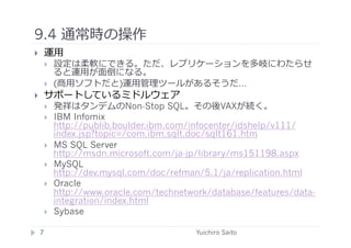 9.4 通常時の操作	
  
       運⽤用
            設定は柔軟にできる。ただ、レプリケーションを多岐にわたらせ
             ると運⽤用が⾯面倒になる。
            (商⽤用ソフトだと)運⽤用管理ツールがあるそうだ…
       サポートしているミドルウェア
            発祥はタンデムのNon-Stop SQL。その後VAXが続く。
            IBM Infomix
             http://publib.boulder.ibm.com/infocenter/idshelp/v111/
             index.jsp?topic=/com.ibm.sqlt.doc/sqlt161.htm
            MS SQL Server
             http://msdn.microsoft.com/ja-jp/library/ms151198.aspx
            MySQL
             http://dev.mysql.com/doc/refman/5.1/ja/replication.html
            Oracle
             http://www.oracle.com/technetwork/database/features/data-
             integration/index.html
            Sybase

     7	
                                    Yuichiro Saito	
  
 