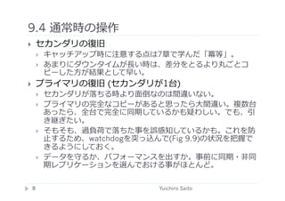 9.4 通常時の操作	
  
       セカンダリの復旧
            キャッチアップ時に注意する点は7章で学んだ「冪等」。
            あまりにダウンタイムが⻑⾧長い時は、差分をとるより丸ごとコ
             ピーした⽅方が結果として早い。
       プライマリの復旧 (セカンダリが1台)
            セカンダリが落ちる時より⾯面倒なのは間違いない。
            プライマリの完全なコピーがあると思ったら⼤大間違い。複数台
             あったら、全台で完全に同期しているかも疑わしい。でも、引
             き継ぎたい。
            そもそも、過負荷で落ちた事を誤感知しているかも。これを防
             ⽌止するため、watchdogを突っ込んで(Fig 9.9)の状況を把握で
             きるようにしておく。
            データを守るか、パフォーマンスを出すか。事前に同期・⾮非同
             期レプリケーションを選んでおける事がほとんど。

     8	
                         Yuichiro Saito	
  
 