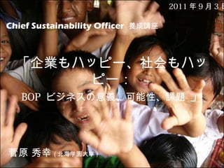 2011 年 9 月 3 日

Chief Sustainability Officer 養成講座

「企業もハッピー、社会もハッ
ピー：
BOP ビジネスの意義、可能性、課題 」

菅原 秀幸 ( 北海学園大学 )

 