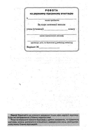 Р О Б О Т А
на державну підсумкову атестацію
з
-А назва предмета
ш • •
' За курс основної ніколи
І учня (учениці) _ _ _ _ _ класу
назва навчального закладу
прізвище, ім'я, по батькові у родовому відмінку
Варіант №
Увага! Відмічайте до кожного завдання тільки один варіант відповіді.
Будь-які виправлення у бланку недопустимі.
Якщо ви вирішили змінити відповідь у деяких завданнях, то правильну
відповідь можна зазначити в спеціально відведеному місці, розташова-
ному внизу бланка відповідей.
 