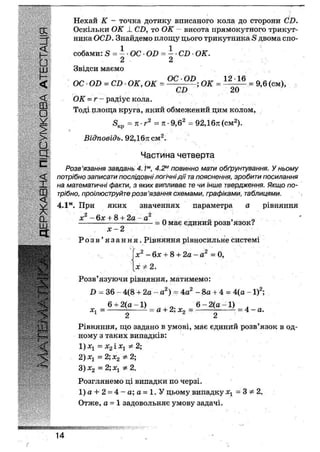 Нехай К - точка дотику вписаного кола до Сторони СБ.
[£ Оскільки ОК і. СІ), то ОК - висота прямокутного трикут-
ника ОСІ). Знайдемо площу цього трикутника 5 двома спо-
р собами: 5 = — • ОС • ОБ = і • СІ) • ОК.
• ' . 2 2
цу Звідси маємо
< ОС ОБ = СБ- ОК, ОК = ;ок = = 9,6 (см),
^ СБ 20
< ОК = г- радіус кола.
ф Тоді площа круга, який обмежений цим колом,
^ 5КП = к-г2 =ті-9,6* = 92,16тс(см2).
> Відповідь. 92,16тг см2.
и
З Частина четверта
^ Розв'язання завдань 4.1м, 4.2м повинно мати обґрунтування. У ньому
<[ потрібно записати послідовні логічні дії та пояснення, зробити посилання
на математичні факти, з яких випливає те чи інше твердження. Якщо по-
трібно, проілюструйте розв'язання схемами, графіками, таблицями.
4.1м. При яких значеннях параметра а рівняння
х2 - 6х + 8 + 2а-а2 „ „ 0
— = 0 має єдинии розв язок?
х 2
Р о з в ' я з а н н я . Рівняння рівносильне системі
х2 - 6х + 8 + 2а - а2 = 0,
х ф 2.
Розв'язуючи рівняння, матимемо:
Б = 36 - 4(8 + 2а - а2) = 4а2 - 8а + 4 = 4(а -1)2;
6 + 2(а -1) 6 - 2(а -1)
Хх — — а + іі, Х2 — — ; — 4 — а.
2 2
Рівняння, що задано в умові, має єдиний розв'язок в од-
ному з таких випадків:
1) хх —- х2 і хх 2;
2)хх — 2; х2 2;
3) х2 — 2; хх ф 2.
Розглянемо ці випадки по черзі.
1) а +2 = 4 - а; а = 1. У цьому випадку хх = 3 * 2.
Отже, а = 1 задовольняє умову задачі.
МВЙИНшшяш
14
 