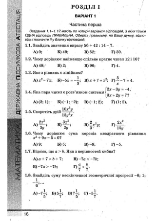 РОЗДІЛ І
З " ВАРІАНТ 1
£Ш Завдання 1.1-1.12 мають по чотири варіанти відповідей, з яких тільки
ОДНА відповідь ПРАВИЛЬНА. Оберіть правильну, на Вашу думку, відпо-
відь і позначте її у бланку відповідей.
Н
<
<( 1.1. Знайдіть значення виразу 56 + 42 :14 - 7.
• А) 0; Б) 49; В) 52; Г) 50.
У
1.2. Чому дорівнює найменше спільне кратне чисел 12 і 16?
> А) 48; Б) 2; В) 96; Г)4.
ЕХ 1.3. Яке з рівнянь є лінійним?
С А)х2=7х; Б)-5х = -—; В)х + 7 = х2; Г ) - ~ 7 = 4.
,<£ 3 х
Ж'' , . „ , (2х - Зу = -4,
Я » 1.4. Яка пара чисел є розв язком системи і
[Зх + 2у = 7?
А) (2; 1); В)(-1; -2); В)(-1;2); Г)(1;2).
1.5. Скоротіть дріб .
15 угх
.. 2х Зх 2 о 2х
А ) — ; Б ) — ; В)—х у; Г ) —
ЗУ 2у 3 15у
1.6. Чому дорівнює сума коренів квадратного рівняння
х2 4- 9х - 5 = 0?
А) 9; Б) 5; В) - 9 ; Г)-5.
1.7. Відомо, що а > Ь. Яка з нерівностей хибна?
А) а + 7 > Ь + 7; В) -7а < -7Ь;
Б)-7а > -7Ь; Г ) - > - .
' 7 7
1.8. Знайдіть суму нескінченної геометричної прогресії ~6; 1;
А .
в
А) -7—; Б) 5—; В)7~; Г) - 5 - .
5 7 5 7
ШШШШшшштшшшшштлмю '.і
16
 