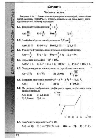 (X
=г
£•ш
І
<
ш
•V
З" ВАРІАНТ 1
Частина перша
Завдання 1.1-1.12 мають по чотири варіанти відповідей, з яких тільки
ОДНА відповідь ПРАВИЛЬНА. Оберіть правильну, на Вашу думку, відпо-
відь і позначте її у бланку відповідей.
7 5
1.1. Виконайте додавання 2— + З—.
8 8
А) 5
12
16
Б) 5
14
8
В)б|;
1
Г) 5—.
2
о
1.2. Знайдіть відсоткове відношення 0,2 до —.
> ' ' 4
• А) 6,25%; Б) 16%; В) 62,5%; Г)1,6%.
Щ
== 1.3. Укажіть функцію, яка е прямою пропорційністю.
А)у =
х
Щу = 5; В) у =г—; + 4; Г) ^ = 5х.
х
1.4. Спростіть вираз (Зх - 2)2 + 12х.
А) 9х2 + 4; Б) 9х2 -Ь 24х + 4; В) 9х2 - 4; Г) 9х2 + 12х + 4.
1.5. Серед наведених чисел укажіть ірраціональне число.
А) -725; Б) л/40; В)Л /оЖ; ' Г)-/—.
V 49
1.6. Знайдіть значення виразу 3° + З"4 • (З"2)"3 - (0,5)~2,
А) 5; Б) 14; В) 6; Г) 10,25.
1.7. На рисунку зображено графік руху туриста. Скільки часу
тривав привал?
А) 1 год; В) 2,5 год;
Б) 3,5 год; Г) 5год.
1.8. Розв'яжіть нерівність х2 < 49.
А) (-«>;'7]; Б) (-сю; 7] У [7;+оо);
1 2 3 4 5 і, год
В) (-оо; -7]; Г)[-7;7].
ЖШШіШіШЯІіЩІІЯІІ
22
 