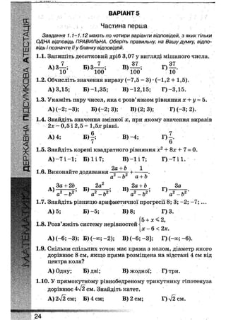 ВАРІАНТ 28
Частина перша
Завдання 1.1-1.12 мають по чотири варіанти відповідей, з яких тільки
ОДНА відповідь ПРАВИЛЬНА. Оберіть правильну, на Вашу думку, відпо-
відь і позначте її у бланку відповідей.
1.1. Запишіть десятковий дріб 3,07 у вигляді мішаного числа»
гу гт о м о 'Т
А) З—; Б) З-—-; В ) — ; Г)
10 100 100 10
1.2. Обчисліть значення виразу ( - 7 , 5 - 3 ) * (-1,2 + 1,5).
А) 3,15; Б)-1,35; В)-12,15; Г)-3,15.
1.3. Укажіть пару чисел, яка є розв'язком рівняння х + у = 5.
А) (-2; -3); Б) (-2; 3); В)(2;3); Г)(-3;2).
1.4. Знайдіть значення змінної х, при якому значення виразів
2х ~ 0,5 і 2,5 - 1,5* рівні.
А) 4; Б)~; В)~4; Г)|.
1.5. Знайдіть корені квадратного рівняння х2 + 8х + 7 = 0.
А) - 7 і - 1 ; Б) 1 і 7; В ) - 1 і 7 ; Г ) - 7 і 1 .
2а + Ь 1
1.6. Виконайте додавання —5 =- + .
а - & а + Ь
3а + 2Ь _ 2а2 2а + Ьх _ 3аА ' ' „ 2 * ' „ 2 ь.2' 2 *,2 *
а а —о а -Ь а —о
1.7. Знайдіть різницю арифметичної прогресії 8; 3; -2; - 7 ; ...
А) 5; Б ) - 5 ; В)8; Г) 3.
5 + х < 2,
л: - 6 < 2л:.
А) (-6; -3); Б) (-оо; -2); В) (-6; -3]; Г)(-оо;-6).
1.8. Розв'яжіть систему нерівностей
1.9. Скільки спільних точок має пряма з колом, діаметр якого
дорівнює 8 см, якщо пряма розміщена на відстані 4 см від
центра кола?
А) Одну; Б) дві; В) жодної; Г)три.
1.10. У прямокутнЬму рівнобедреному трикутнику гіпотенуза
дорівнює 4л/2 см. Знайдіть катет.
А) 2^2 см; Б) 4 см; В) 2 см; Г)'>/2 см.
24
 