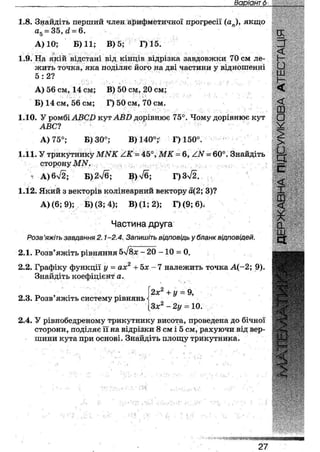 Варіант 15
1.8. Знайдіть перший член арифметичної прогресії (ап), якщо
а5 = 35, <1 = 6.
А) 10; Б) 11; В) 5; Г) 15.
1.9. На якій відстані від кінців відрізка завдовжки 70 см ле-
жить точка, яка поділяє його на дві частини у відношенні
5 : 2 ? , :
А) 56 см, 14 см; В) 50 см, 20 см;
Б) 14 см, 56 см; Г) 50 см, 70 см.
1.10. У ромбі АВСВ кут АВП дорівнює 75°. Чому дорівнює кут
АВС?
А) 75°; Б) 30°; В) 140°; Г) 150°.
1.11. У трикутнику МЫК = 45°, Ш Г = 6, А.Ы = 60°. Знайдіть
. . сторону ІШУ.
А)6>/2; В)2л/б; В)7б; Г)3>/2.
1.12. Який з векторів колінеарний вектору а(2; 3)?
А) (6; 9); Б) (3; 4); В) (1;2); Г> (9; 6),
Частина друга
Розв'яжіть завдання 2.1-2,4. Запишіть відповідь у бланк відповідей.
іх - 20 - 1 0 = 0.2.1. Розв'яжіть рівняння
2.2. Графіку функції у •- ах2 +5х -7 належить точка А(-2; 9).
Знайдіть коефіцієнт а.
2.3. Розв'яжіть систему рівнянь
2х2 + у = 9,
Зх2 - 2у = 10.
2.4. У рівнобедреному трикутнику висота, проведена до бічної
сторони, поділяє її на відрізки 8 см і 5 см, рахуючи від вер-
шини кута при основі. Знайдіть площу трикутника.
 